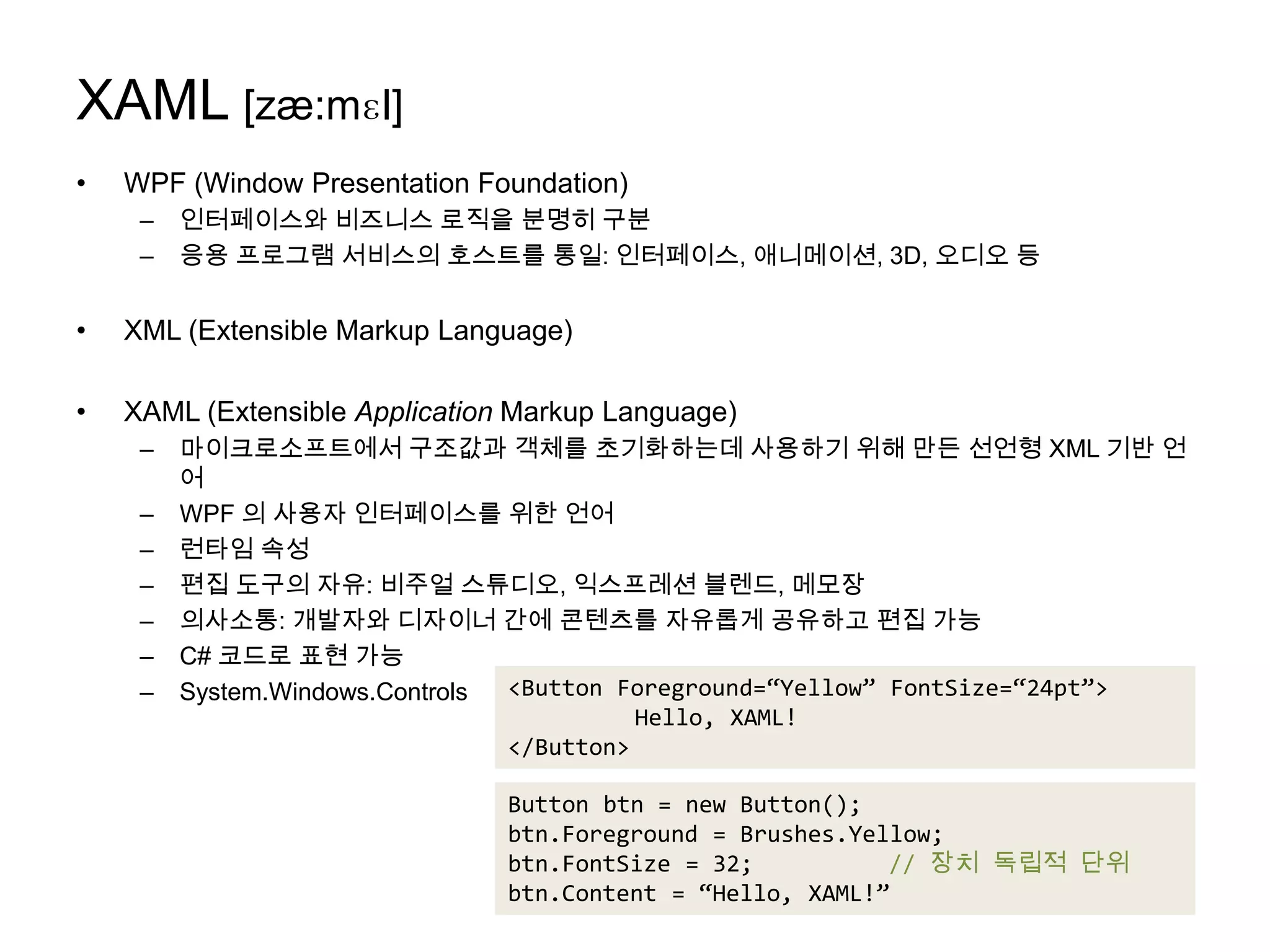 XAML [zæ:mɛl]WPF (Window Presentation Foundation)인터페이스와 비즈니스 로직을 분명히 구분응용 프로그램 서비스의 호스트를 통일: 인터페이스, 애니메이션, 3D, 오디오 등XML (Extensible Markup Language)XAML (Extensible Application Markup Language)마이크로소프트에서 구조값과 객체를 초기화하는데 사용하기 위해 만든 선언형XML 기반 언어WPF 의 사용자 인터페이스를 위한 언어런타임 속성편집 도구의 자유: 비주얼 스튜디오, 익스프레션블렌드, 메모장의사소통: 개발자와 디자이너 간에 콘텐츠를 자유롭게 공유하고 편집 가능C# 코드로 표현 가능System.Windows.Controls<Button Foreground=“Yellow” FontSize=“24pt”>	Hello, XAML!</Button>Button btn = new Button();btn.Foreground = Brushes.Yellow;btn.FontSize = 32;		// 장치 독립적 단위btn.Content = “Hello, XAML!”