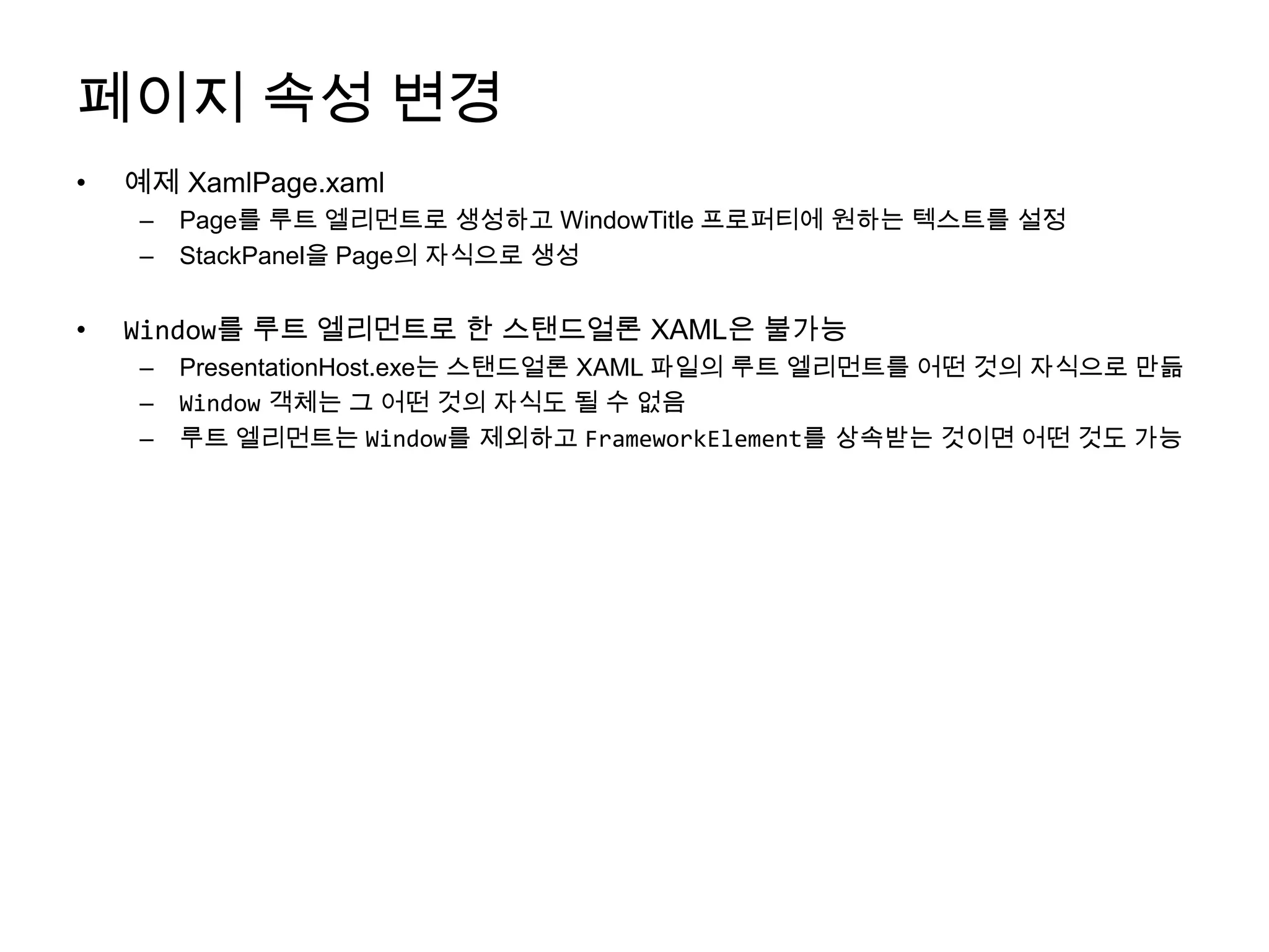 페이지 속성 변경예제 XamlPage.xamlPage를 루트 엘리먼트로 생성하고 WindowTitle프로퍼티에 원하는 텍스트를 설정StackPanel을 Page의 자식으로 생성Window를 루트 엘리먼트로 한 스탠드얼론XAML은 불가능PresentationHost.exe는 스탠드얼론 XAML 파일의 루트 엘리먼트를 어떤 것의 자식으로 만듦Window객체는 그 어떤 것의 자식도 될 수 없음루트 엘리먼트는Window를 제외하고 FrameworkElement를 상속받는 것이면 어떤 것도 가능