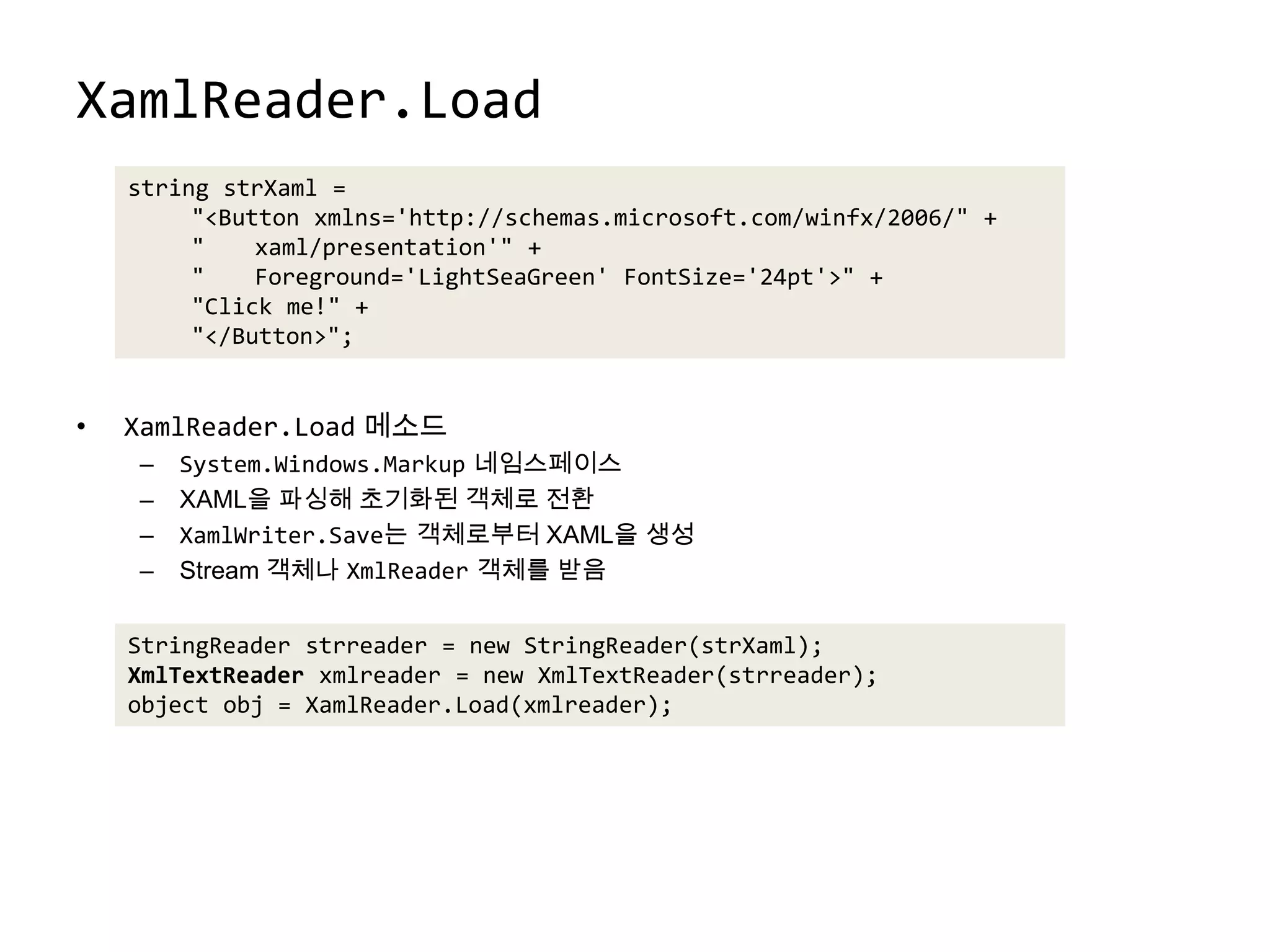 XamlReader.LoadXamlReader.Load메소드System.Windows.Markup네임스페이스XAML을 파싱해 초기화된 객체로 전환XamlWriter.Save는 객체로부터 XAML을 생성Stream 객체나 XmlReader객체를 받음string strXaml ="<Button xmlns='http://schemas.microsoft.com/winfx/2006/" +"	xaml/presentation'" +"	Foreground='LightSeaGreen' FontSize='24pt'>" +"Click me!" +"</Button>";StringReaderstrreader = new StringReader(strXaml);XmlTextReaderxmlreader = new XmlTextReader(strreader);object obj = XamlReader.Load(xmlreader);