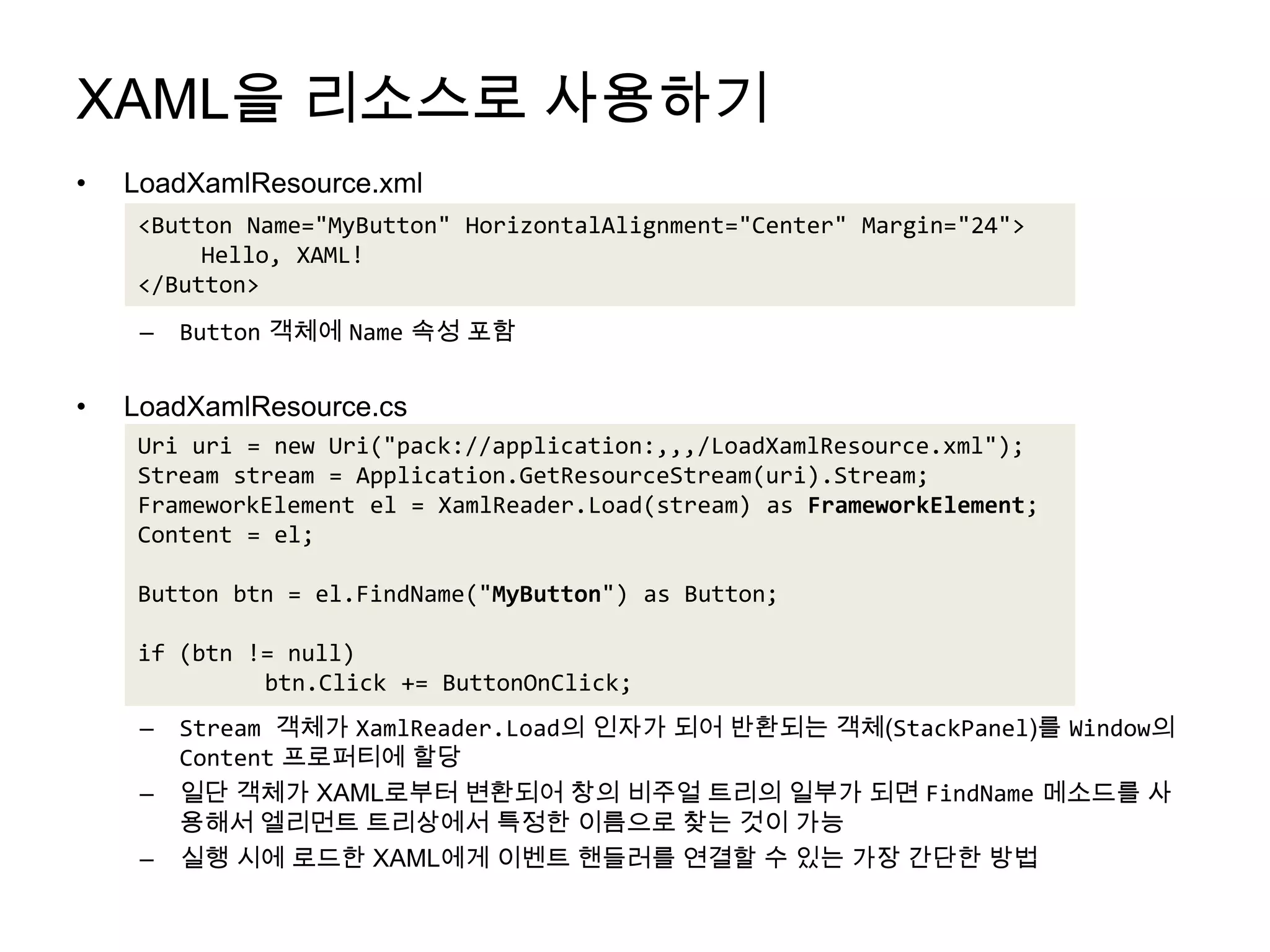 XAML을 리소스로 사용하기LoadXamlResource.xmlButton객체에 Name속성 포함LoadXamlResource.csStream 객체가 XamlReader.Load의 인자가 되어 반환되는 객체(StackPanel)를 Window의Content프로퍼티에 할당일단 객체가 XAML로부터 변환되어 창의 비주얼트리의 일부가 되면 FindName메소드를 사용해서 엘리먼트트리상에서 특정한 이름으로 찾는 것이 가능실행 시에 로드한XAML에게 이벤트 핸들러를 연결할 수 있는 가장 간단한 방법<Button Name="MyButton" HorizontalAlignment="Center" Margin="24">Hello, XAML!</Button>Uri uri = new Uri("pack://application:,,,/LoadXamlResource.xml");Stream stream = Application.GetResourceStream(uri).Stream;FrameworkElement el = XamlReader.Load(stream) as FrameworkElement;Content = el;Button btn = el.FindName("MyButton") as Button;if (btn != null)btn.Click += ButtonOnClick;