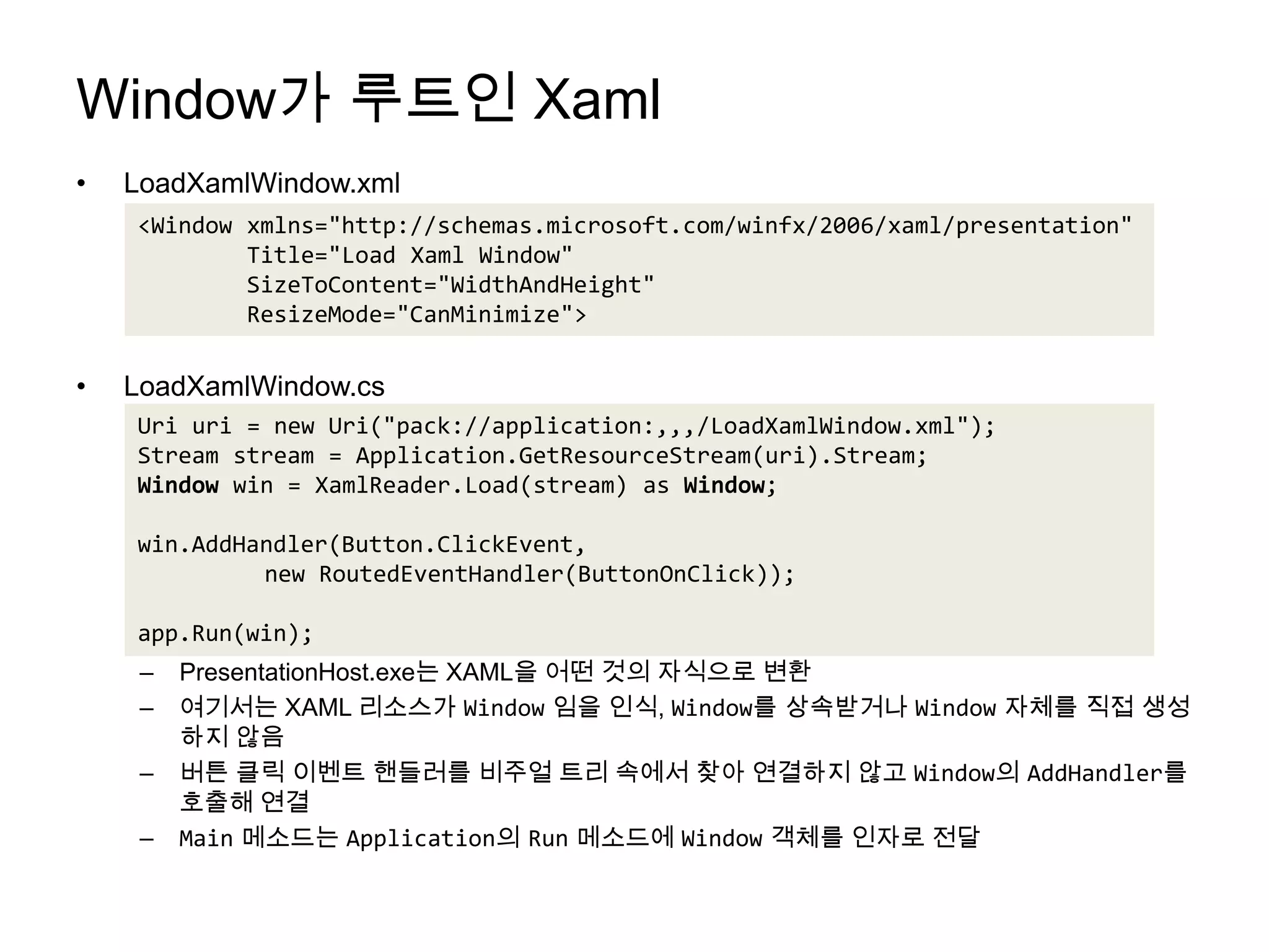 Window가 루트인 XamlLoadXamlWindow.xmlLoadXamlWindow.csPresentationHost.exe는 XAML을 어떤 것의 자식으로 변환여기서는 XAML 리소스가 Window임을 인식, Window를 상속받거나 Window자체를 직접 생성하지 않음버튼 클릭 이벤트 핸들러를비주얼 트리 속에서 찾아 연결하지 않고 Window의 AddHandler를 호출해 연결Main메소드는Application의 Run메소드에Window객체를 인자로 전달<Window xmlns="http://schemas.microsoft.com/winfx/2006/xaml/presentation"        Title="Load Xaml Window"SizeToContent="WidthAndHeight"ResizeMode="CanMinimize">Uri uri = new Uri("pack://application:,,,/LoadXamlWindow.xml");Stream stream = Application.GetResourceStream(uri).Stream;Window win = XamlReader.Load(stream) as Window;win.AddHandler(Button.ClickEvent, 	new RoutedEventHandler(ButtonOnClick));app.Run(win);
