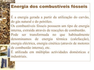 Energia dos combustíveis fósseis É a energia gerada a partir da utilização do carvão, do gás natural e do petróleo. Os combustíveis fósseis possuem um tipo de energia interna, extraída através de reacções de combustão. Pode ser transformada no que habitualmente denominamos de energia térmica (calefacção), energia eléctrica, energia cinética (através de motores de combustão interna), etc.  É utilizada em múltiplas actividades domésticas e industriais. 