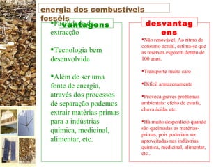 Facilidade de extracção  Tecnologia bem desenvolvida  Além de ser uma fonte de energia, através dos processos de separação podemos extrair matérias primas para a indústrias química, medicinal, alimentar, etc. Não renovável. Ao ritmo do consumo actual, estima-se que as reservas esgotem dentro de 100 anos. Transporte muito caro  Difícil armazenamento Provoca graves problemas ambientais: efeito de estufa, chuva ácida, etc.  Há muito desperdício quando são queimadas as matérias-primas, pois poderiam ser aproveitadas nas indústrias química, medicinal, alimentar, etc..  vantagens desvantagens energia dos combustíveis fosséis 
