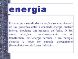 energia solar É a energia extraída das radiações solares. Através do Sol podemos obter a chamada energia nuclear interna, mediante um processo de fusão. O Sol emite radiações  incessantemente que se transformam em energia térmica e em energia eléctrica e pode ser captada directamente (fotovoltaica) ou de forma indirecta. 