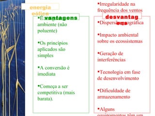 É amiga do ambiente (não poluente) Os princípios aplicados são simples  A conversão é imediata  Começa a ser competitiva (mais barata).  Irregularidade na frequência dos ventos  Dispersão geográfica  Impacto ambiental sobre os ecossistemas  Geração de interferências  Tecnologia em fase de desenvolvimento  Dificuldade de armazenamento Alguns equipamentos têm um custo elevado (por exemplo, o aerogerador) vantagens desvantagens energia eólica 