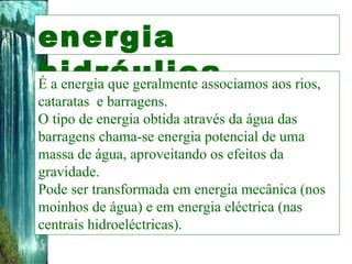 energia hidráulica É a energia que geralmente associamos aos rios, cataratas  e barragens.  O tipo de energia obtida através da água das barragens chama-se energia potencial de uma massa de água, aproveitando os efeitos da gravidade. Pode ser transformada em energia mecânica (nos moinhos de água) e em energia eléctrica (nas centrais hidroeléctricas). 