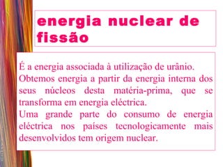 energia nuclear de fissão  É a energia associada à utilização de urânio. Obtemos energia a partir da energia interna dos seus núcleos desta matéria-prima, que se transforma em energia eléctrica. Uma grande parte do consumo de energia eléctrica nos países tecnologicamente mais desenvolvidos tem origem nuclear. 