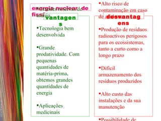 energia nuclear  de fissão vantagens desvantagens Grandes reservas de urânio  Tecnologia bem desenvolvida Grande produtividade. Com pequenas quantidades de matéria-prima, obtemos grandes quantidades de energia  Aplicações medicinais  Alto risco de contaminação em caso de acidente  Produção de resíduos radioactivos perigosos para os ecossistemas, tanto a curto como a longo prazo  Difícil armazenamento dos  resíduos produzidos  Alto custo das instalações e da sua manutenção Possibilidade de utilização para fins não pacíficos.  