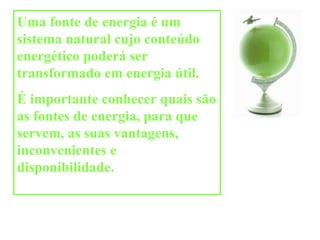 Uma fonte de energia é um sistema natural cujo conteúdo energético poderá ser transformado em energia útil. É importante conhecer quais são as fontes de energia, para que servem, as suas vantagens, inconvenientes e disponibilidade.  