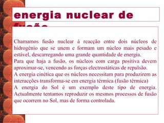 energia nuclear de fusão Chamamos fusão nuclear à reacção entre dois núcleos de hidrogénio que se unem e formam um núcleo mais pesado e estável, descarregando uma grande quantidade de energia.  Para que haja a fusão, os núcleos com carga positiva devem aproximar-se, vencendo as forças electrostáticas de repulsão.  A energia cinética que os núcleos necessitam para produzirem as interacções transforma-se em energia térmica (fusão térmica) A energia do Sol é um exemplo deste tipo de energia. Actualmente tentamos reproduzir os mesmos processos de fusão que ocorrem no Sol, mas de forma controlada.  