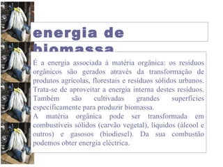 energia de biomassa É a energia associada à matéria orgânica: os resíduos orgânicos são gerados através da transformação de produtos agrícolas, florestais e resíduos sólidos urbanos. Trata-se de aproveitar a energia interna destes resíduos. Também são cultivadas grandes superfícies especificamente para produzir biomassa.  A matéria orgânica pode ser transformada em combustíveis sólidos (carvão vegetal), líquidos (álcool e outros) e gasosos (biodiesel). Da sua combustão podemos obter energia eléctrica. 