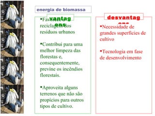 vantagens desvantagens Favorece a reciclagem dos resíduos urbanos  Contribui para uma melhor limpeza das florestas e, consequentemente, previne os incêndios florestais. Aproveita alguns terrenos que não são propícios para outros tipos de cultivo. Necessidade de grandes superfícies de cultivo  Tecnologia em fase de desenvolvimento  energia de biomassa 
