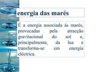 energia das marés   É a energia associada às marés, provocadas pela atracção gravitacional do sol e, principalmente, da lua e transforma-se em energia eléctrica.  