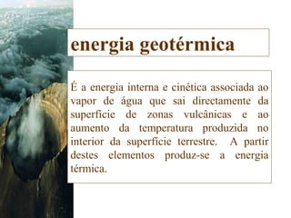 energia geotérmica É a energia interna e cinética associada ao vapor de água que sai directamente da superfície de zonas vulcânicas e ao aumento da temperatura produzida no interior da superfície terrestre.  A partir destes elementos produz-se a energia térmica.  