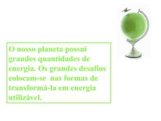 O nosso planeta possui grandes quantidades de energia. Os grandes desafios colocam-se  nas formas de transformá-la em energia utilizável.  