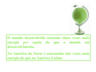 O mundo desenvolvido consome cinco vezes mais energia  per capita  do que o mundo em desenvolvimento. Na América do Norte é consumida oito vezes mais energia do que na América Latina. 