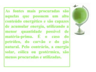 As fontes mais procuradas são aquelas que possuem um alto conteúdo energético e são capazes de acumular energia, utilizando a menor quantidade possível de matéria-prima. É o caso do petróleo, do carvão e do gás natural. Pelo contrário, a energia solar, eólica ou geotérmica, são menos procuradas e utilizadas. 