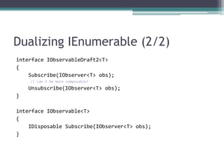 Dualizing IEnumerable (2/2)interface IObservableDraft2<T> {    Subscribe(IObserver<T> obs);// can I be more composable?    Unsubscribe(IObserver<T> obs); }interface IObservable<T> {    IDisposable Subscribe(IObserver<T> obs);}