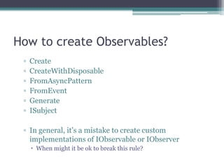 How to create Observables?CreateCreateWithDisposableFromAsyncPatternFromEventGenerateISubjectIn general, it’s a mistake to create custom implementations of IObservable or IObserverWhen might it be ok to break this rule?