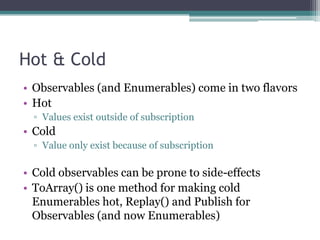 Hot & ColdObservables (and Enumerables) come in two flavorsHotValues exist outside of subscriptionColdValue only exist because of subscriptionCold observables can be prone to side-effectsToArray() is one method for making cold Enumerables hot, Replay() and Publish for Observables (and now Enumerables)