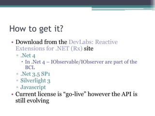 How to get it?Download from the DevLabs: Reactive Extensions for .NET (Rx) site.Net 4In .Net 4 – IObservable/IObserver are part of the BCL.Net 3.5 SP1Silverlight 3JavascriptCurrent license is “go-live” however the API is still evolving