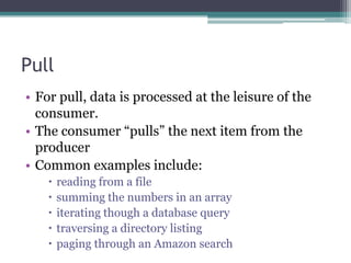 PullFor pull, data is processed at the leisure of the consumer. The consumer “pulls” the next item from the producerCommon examples include:reading from a filesumming the numbers in an arrayiterating though a database querytraversing a directory listingpaging through an Amazon search