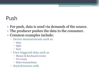 Push	For push, data is send via demands of the source. The producer pushes the data to the consumer.Common examples include:Device measurements such astimelight heatUser triggered data such as Mouse & Keyboard eventsUI eventsSales transactionsAsynchronous code