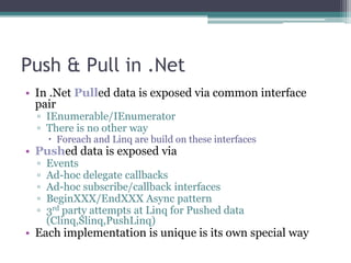 Push & Pull in .NetIn .Net Pulled data is exposed via common interface pairIEnumerable/IEnumeratorThere is no other wayForeach and Linq are build on these interfacesPushed data is exposed viaEventsAd-hoc delegate callbacksAd-hoc subscribe/callback interfacesBeginXXX/EndXXX Async pattern3rd party attempts at Linq for Pushed data (Clinq,Slinq,PushLinq)Each implementation is unique is its own special way