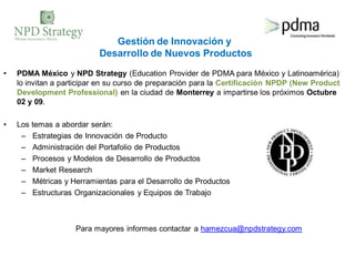 Gestión de Innovación y
                          Desarrollo de Nuevos Productos
•   PDMA México y NPD Strategy (Education Provider de PDMA para México y Latinoamérica)
    lo invitan a participar en su curso de preparación para la Certificación NPDP (New Product
    Development Professional) en la ciudad de Monterrey a impartirse los próximos Octubre
    02 y 09.

•   Los temas a abordar serán:
     – Estrategias de Innovación de Producto
     – Administración del Portafolio de Productos
     – Procesos y Modelos de Desarrollo de Productos
     – Market Research
     – Métricas y Herramientas para el Desarrollo de Productos
     – Estructuras Organizacionales y Equipos de Trabajo



                    Para mayores informes contactar a hamezcua@npdstrategy.com
 