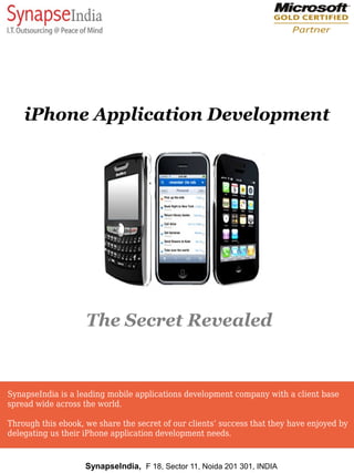 iPhone Application Development




                    The Secret Revealed


SynapseIndia is a leading mobile applications development company with a client base
spread wide across the world.

Through this ebook, we share the secret of our clients’ success that they have enjoyed by
delegating us their iPhone application development needs.


                    SynapseIndia, F 18, Sector 11, Noida 201 301, INDIA
 