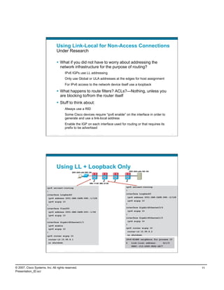 Using Link-Local for Non-Access Connections
                                      Under Research

                                        What if you did not have to worry about addressing the
                                         network infrastructure for the purpose of routing?
                                               IPv6 IGPs use LL addressing
                                               Only use Global or ULA addresses at the edges for host assignment
                                               For IPv6 access to the network device itself use a loopback

                                        What happens to route filters? ACLs?—Nothing, unless you
                                         are blocking to/from the router itself
                                        Stuff to think about:
                                               Always use a RID
                                               Some Cisco devices require “ipv6 enable” on the interface in order to
                                               generate and use a link-local address
                                               Enable the IGP on each interface used for routing or that requires its
                                               prefix to be advertised
                            Presentation_ID   © 2007 Cisco Systems, Inc. All rights reserved.     Cisco Public                                           21




                                      Using LL + Loopback Only
                                                                                                                       2001:db8:cafe:100::/64
                                                            2001:db8:cafe:200::/64




                                                                                           998::1/128 998::2/128

                        ipv6 unicast-routing                                                                       ipv6 unicast-routing

                        !                                                                                          !
                        interface Loopback0                                                                        interface Loopback0

                         ipv6 address 2001:DB8:CAFE:998::1/128                                                      ipv6 address 2001:DB8:CAFE:998::2/128

                         ipv6 eigrp 10                                                                              ipv6 eigrp 10
                        !                                                                                          !

                        interface Vlan200                                                                          interface GigabitEthernet3/4

                         ipv6 address 2001:DB8:CAFE:200::1/64                                                       ipv6 eigrp 10

                         ipv6 eigrp 10                                                                             !
                        !                                                                                          interface GigabitEthernet1/2

                        interface GigabitEthernet1/1                                                                ipv6 eigrp 10

                         ipv6 enable                                                                               !
                         ipv6 eigrp 10                                                                             ipv6 router eigrp 10

                        !                                                                                           router-id 10.99.8.2

                        ipv6 router eigrp 10                                                                        no shutdown

                         router-id 10.99.8.1                                                                       IPv6-EIGRP neighbors for process 10
                         no shutdown                                                                               0     Link-local address:     Gi1/2
                                                                                                                         FE80::212:D9FF:FE92:DE77

                            Presentation_ID   © 2007 Cisco Systems, Inc. All rights reserved.     Cisco Public                                           22




© 2007, Cisco Systems, Inc. All rights reserved.                                                                                                              11
Presentation_ID.scr
 