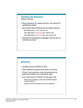 Interface-ID Selection
                                    Network Devices

                                      Reconnaissance for network devices—the search for
                                       something to attack
                                      Use random 64-bit interface-IDs for network devices
                                             2001:DB8:CAFE:2::1/64—Common IID
                                             2001:DB8:CAFE:2::9A43:BC5D/64—Random IID
                                             2001:DB8:CAFE:2::A001:1010/64—Semi-random IID

                                      Operational management challenges with this type of
                                       numbering scheme




                          Presentation_ID   © 2007 Cisco Systems, Inc. All rights reserved.   Cisco Public   23




                                    DHCPv6

                                      Updated version of DHCP for IPv4
                                      Client detects the presence of routers on the link
                                      If found, then examines router advertisements to
                                       determine if DHCP can or should be used
                                      If no router found or if DHCP can be used, then
                                             DHCP Solicit message is sent to the All-DHCP-Agents
                                             multicast address
                                             Using the link-local address as the source address




                          Presentation_ID   © 2007 Cisco Systems, Inc. All rights reserved.   Cisco Public   24




© 2007, Cisco Systems, Inc. All rights reserved.                                                                  12
Presentation_ID.scr
 