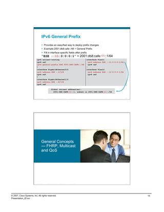 IPv6 General Prefix
                                      Provides an easy/fast way to deploy prefix changes
                                      Example:2001:db8:cafe::/48 = General Prefix
                                      Fill in interface specific fields after prefix
                                    “ESE ::11:0:0:0:1” = 2001:db8:cafe:11::1/64
                           ipv6 unicast-routing                                                              interface Vlan11
                           ipv6 cef                                                                            ipv6 address ESE ::11:0:0:0:1/64
                           ipv6 general-prefix ESE 2001:DB8:CAFE::/48                                          ipv6 cef
                           !                                                                                 !
                           interface GigabitEthernet3/2                                                      interface Vlan12
                           ipv6 address ESE ::2/126                                                            ipv6 address ESE ::12:0:0:0:1/64
                           ipv6 cef                                                                            ipv6 cef
                           !
                           interface GigabitEthernet1/2
                           ipv6 address ESE ::E/126
                           ipv6 cef

                                                      Global unicast address(es):
                                                        2001:DB8:CAFE:11::1, subnet is 2001:DB8:CAFE:11::/64


                          Presentation_ID   © 2007 Cisco Systems, Inc. All rights reserved.   Cisco Public                                        29




                                    General Concepts
                                    — FHRP, Multicast
                                    and QoS




                          Presentation_ID   © 2007 Cisco Systems, Inc. All rights reserved.   Cisco Public                                        30




© 2007, Cisco Systems, Inc. All rights reserved.                                                                                                       15
Presentation_ID.scr
 