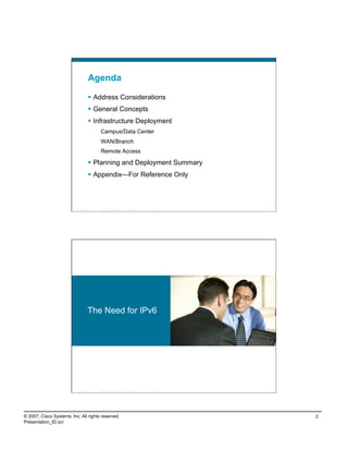 Agenda

                                      Address Considerations
                                      General Concepts
                                      Infrastructure Deployment
                                             Campus/Data Center
                                             WAN/Branch
                                             Remote Access

                                      Planning and Deployment Summary
                                      Appendix—For Reference Only



                          Presentation_ID   © 2007 Cisco Systems, Inc. All rights reserved.   Cisco Public   3




                                    The Need for IPv6




                          Presentation_ID   © 2007 Cisco Systems, Inc. All rights reserved.   Cisco Public   4




© 2007, Cisco Systems, Inc. All rights reserved.                                                                 2
Presentation_ID.scr
 