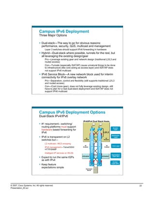 Campus IPv6 Deployment
                                    Three Major Options

                                      Dual-stack—The way to go for obvious reasons:
                                       performance, security, QoS, multicast and management
                                             Layer 3 switches should support IPv6 forwarding in hardware
                                      Hybrid—Dual-stack where possible, tunnels for the rest, but
                                       all leveraging the existing design/gear
                                             Pro—Leverage existing gear and network design (traditional L2/L3 and
                                             routed access)
                                             Con—Tunnels (especially ISATAP) cause unnatural things to be done
                                             to infrastructure (like core acting as access layer) and ISATAP does
                                             not support IPv6 multicast
                                      IPv6 Service Block—A new network block used for interim
                                       connectivity for IPv6 overlay network
                                             Pro—Separation, control and flexibility (still supports traditional L2/L3
                                             and routed access)
                                             Con—Cost (more gear), does not fully leverage existing design, still
                                             have to plan for a real dual-stack deployment and ISATAP does not
                                             support IPv6 multicast
                          Presentation_ID   © 2007 Cisco Systems, Inc. All rights reserved.   Cisco Public                                                                 43




                                    Campus IPv6 Deployment Options
                                    Dual-Stack IPv4/IPv6
                                                                                                              IPv6/IPv4 Dual Stack Hosts
                                      #1 requirement—switching/
                                       routing platforms must support                                                                                             Access
                                       hardware based forwarding for                                                                                               Layer

                                       IPv6                                                                                                           L2/L3
                                                                                                                                                                 Distribution
                                      IPv6 is transparent on L2                                                 v6-                                     v6-
                                                                                                                                                                    Layer

                                       switches but—                                                           Enabled                                 Enabled
                                                                                                                          Dual Stack


                                                                                                                                       Dual Stack




                                             L2 multicast—MLD snooping
                                                                                                                v6-                                      v6-      Core Layer
                                             IPv6 management—Telnet/SSH/                                      Enabled                                  Enabled

                                             HTTP/SNMP
                                             Intelligent IP services on WLAN
                                                                                                                                                                 Aggregation
                                                                                                             v6-Enabled                             v6-Enabled    Layer (DC)
                                      Expect to run the same IGPs
                                       as with IPv4
                                                                                                                                                                  Access
                                                                                                                                                                 Layer (DC)
                                      Keep feature
                                       expectations simple                                                        Dual-stack
                                                                                                                   Server

                          Presentation_ID   © 2007 Cisco Systems, Inc. All rights reserved.   Cisco Public                                                                 44




© 2007, Cisco Systems, Inc. All rights reserved.                                                                                                                                22
Presentation_ID.scr
 