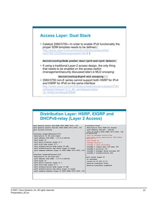 Access Layer: Dual Stack
                                      Catalyst 3560/3750—In order to enable IPv6 functionality the
                                       proper SDM template needs to be defined (
                                       http://www.cisco.com/univercd/cc/td/doc/product/lan/
                                       cat3750/12225see/scg/swsdm.htm# )

                                            Switch(config)#sdm prefer dual-ipv4-and-ipv6 default

                                      If using a traditional Layer-2 access design, the only thing
                                       that needs to be enabled on the access switch
                                       (management/security discussed later) is MLD snooping:
                                                                             Switch(config)#ipv6 mld snooping
                                      3560/3750 non-E series cannot support both HSRP for IPv4
                                       and HSRP for IPv6 on the same interface
                                       http://www.cisco.com/en/US/docs/switches/lan/catalyst3750/
                                       software/release/12.2_46_se/release/notes/
                                       OL16489.html#wp925898
                          Presentation_ID    © 2007 Cisco Systems, Inc. All rights reserved.   Cisco Public                                          45




                                    Distribution Layer: HSRP, EIGRP and
                                    DHCPv6-relay (Layer 2 Access)
                        ipv6 general-prefix ULA-CORE FD9C:58ED:7D73::/53                                      interface Vlan4
                        ipv6 general-prefix ULA-ACC FD9C:58ED:7D73:1000::/53                                    description Data VLAN for Access
                        ipv6 unicast-routing                                                                    ipv6 address ULA-ACC ::D63/64
                        !                                                                                       ipv6 nd prefix FD9C:58ED:7D73:1002::/64
                        interface GigabitEthernet1/0/1                                                        no-advertise
                          description To 6k-core-right                                                          ipv6 nd managed-config-flag
                          ipv6 address ULA-CORE ::3:0:0:0:D63/64                                                ipv6 dhcp relay destination fd9c:58ed:
                                                                                                              7d73:811::9
                          ipv6 eigrp 10                                                                         ipv6 eigrp 10
                          ipv6 hello-interval eigrp 10 1                                                        standby version 2
                          ipv6 hold-time eigrp 10 3                                                             standby 2 ipv6 autoconfig
                          ipv6 authentication mode eigrp 10 md5                                                 standby 2 timers msec 250 msec 750
                          ipv6 authentication key-chain eigrp 10 eigrp                                          standby 2 priority 110
                          ipv6 summary-address eigrp 10 FD9C:58ED:7D73:1000::/53                                standby 2 preempt delay minimum 180
                        !                                                                                       standby 2 authentication ese
                        interface GigabitEthernet1/0/2                                                        !
                          description To 6k-core-left                                                         ipv6 router eigrp 10
                          ipv6 address ULA-CORE ::C:0:0:0:D63/64                                                no shutdown
                          ipv6 eigrp 10                                                                         router-id 10.122.10.10
                          ipv6 hello-interval eigrp 10 1                                                        passive-interface Vlan4
                          ipv6 hold-time eigrp 10 3                                                             passive-interface Loopback0
                          ipv6 authentication mode eigrp 10 md5
                          ipv6 authentication key-chain eigrp 10 eigrp
                          ipv6 summary-address eigrp 10 FD9C:58ED:7D73:1000::/53



                          Presentation_ID    © 2007 Cisco Systems, Inc. All rights reserved.   Cisco Public                                          46




© 2007, Cisco Systems, Inc. All rights reserved.                                                                                                          23
Presentation_ID.scr
 
