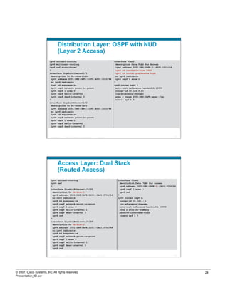 Distribution Layer: OSPF with NUD
                                    (Layer 2 Access)
                          ipv6 unicast-routing                                                               interface Vlan2
                          ipv6 multicast-routing                                                               description Data VLAN for Access
                          ipv6 cef distributed                                                                 ipv6 address 2001:DB8:CAFE:2::A001:1010/64
                          !                                                                                    ipv6 nd reachable-time 5000
                          interface GigabitEthernet1/1                                                         ipv6 nd router-preference high
                            description To 6k-core-right                                                       no ipv6 redirects
                            ipv6 address 2001:DB8:CAFE:1105::A001:1010/64                                      ipv6 ospf 1 area 1
                            no ipv6 redirects                                                                !
                            ipv6 nd suppress-ra                                                              ipv6 router ospf 1
                            ipv6 ospf network point-to-point                                                   auto-cost reference-bandwidth 10000
                            ipv6 ospf 1 area 0                                                                 router-id 10.122.0.25
                            ipv6 ospf hello-interval 1                                                         log-adjacency-changes
                            ipv6 ospf dead-interval 3                                                          area 2 range 2001:DB8:CAFE:xxxx::/xx
                          !                                                                                    timers spf 1 5
                          interface GigabitEthernet1/2
                            description To 6k-core-left
                            ipv6 address 2001:DB8:CAFE:1106::A001:1010/64
                            no ipv6 redirects
                            ipv6 nd suppress-ra
                            ipv6 ospf network point-to-point
                            ipv6 ospf 1 area 0
                            ipv6 ospf hello-interval 1
                            ipv6 ospf dead-interval 3



                          Presentation_ID   © 2007 Cisco Systems, Inc. All rights reserved.   Cisco Public                                                  47




                                    Access Layer: Dual Stack
                                    (Routed Access)
                           ipv6 unicast-routing                                                                 interface Vlan2
                           ipv6 cef                                                                               description Data VLAN for Access
                           !                                                                                      ipv6 address 2001:DB8:CAFE:2::CAC1:3750/64
                           interface GigabitEthernet1/0/25                                                        ipv6 ospf 1 area 2
                             description To 6k-dist-1                                                             ipv6 cef
                             ipv6 address 2001:DB8:CAFE:1100::CAC1:3750/64                                      !
                             no ipv6 redirects                                                                  ipv6 router ospf 1
                             ipv6 nd suppress-ra                                                                  router-id 10.120.2.1
                             ipv6 ospf network point-to-point                                                     log-adjacency-changes
                             ipv6 ospf 1 area 2                                                                   auto-cost reference-bandwidth 10000
                             ipv6 ospf hello-interval 1                                                           area 2 stub no-summary
                             ipv6 ospf dead-interval 3                                                            passive-interface Vlan2
                             ipv6 cef                                                                             timers spf 1 5
                           !
                           interface GigabitEthernet1/0/26
                             description To 6k-dist-2
                             ipv6 address 2001:DB8:CAFE:1101::CAC1:3750/64
                             no ipv6 redirects
                             ipv6 nd suppress-ra
                             ipv6 ospf network point-to-point
                             ipv6 ospf 1 area 2
                             ipv6 ospf hello-interval 1
                             ipv6 ospf dead-interval 3
                             ipv6 cef


                          Presentation_ID   © 2007 Cisco Systems, Inc. All rights reserved.   Cisco Public                                                  48




© 2007, Cisco Systems, Inc. All rights reserved.                                                                                                                 24
Presentation_ID.scr
 