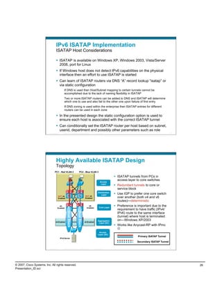 IPv6 ISATAP Implementation
                                    ISATAP Host Considerations

                                      ISATAP is available on Windows XP, Windows 2003, Vista/Server
                                       2008, port for Linux
                                      If Windows host does not detect IPv6 capabilities on the physical
                                       interface then an effort to use ISATAP is started
                                      Can learn of ISATAP routers via DNS “A” record lookup “isatap” or
                                       via static configuration
                                                If DNS is used then Host/Subnet mapping to certain tunnels cannot be
                                                accomplished due to the lack of naming flexibility in ISATAP
                                                Two or more ISATAP routers can be added to DNS and ISATAP will determine
                                                which one to use and also fail to the other one upon failure of first entry
                                                If DNS zoning is used within the enterprise then ISATAP entries for different
                                                routers can be used in each zone

                                      In the presented design the static configuration option is used to
                                       ensure each host is associated with the correct ISATAP tunnel
                                      Can conditionally set the ISATAP router per host based on subnet,
                                       userid, department and possibly other parameters such as role
                          Presentation_ID      © 2007 Cisco Systems, Inc. All rights reserved.     Cisco Public                                                 51




                                    Highly Available ISATAP Design
                                    Topology
                                  PC1 - Red VLAN 2                          PC2 - Blue VLAN 3

                                                                                                                        ISATAP tunnels from PCs in
                                                                                                                         access layer to core switches
                                                                                                          Access
                                                                                                           Layer
                                                                                                                        Redundant tunnels to core or
                                                                                                                         service block
                                                                                                       Distribution
                                                                                                          Layer         Use IGP to prefer one core switch
                                                                                      NOT v6-
                                        NOT v6-
                                        Enabled                                       Enabled                            over another (both v4 and v6
                                                                                                                         routes)—deterministic
                                        v6-                                               v6-
                                                                                                         Core Layer
                                                                                                                        Preference is important due to the
                                      Enabled                                           Enabled
                                                                                                                         requirement to have traffic (IPv4/
                                                      Dual Stack


                                                                         Dual Stack




                                                                                                                         IPv6) route to the same interface
                                                                                                                         (tunnel) where host is terminated
                                                                                                       Aggregation       on—Windows XP/2003
                                   v6-Enabled                                         v6-Enabled
                                                                                                        Layer (DC)
                                                                                                                        Works like Anycast-RP with IPmc
                                                                                                                         
                                                                                                        Access
                                                                                                       Layer (DC)
                                                                                                                                      Primary ISATAP Tunnel
                                            IPv6 Server
                                                                                                                                      Secondary ISATAP Tunnel

                          Presentation_ID      © 2007 Cisco Systems, Inc. All rights reserved.     Cisco Public                                                 52




© 2007, Cisco Systems, Inc. All rights reserved.                                                                                                                     26
Presentation_ID.scr
 