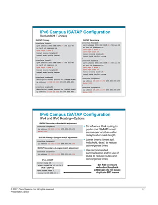 IPv6 Campus ISATAP Configuration
                                    Redundant Tunnels
                           ISATAP Primary                                                                       ISATAP Secondary
                           interface Tunnel2                                                                   interface Tunnel2
                            ipv6 address 2001:DB8:CAFE:2::/64 eui-64                                             ipv6 address 2001:DB8:CAFE:2::/64 eui-64
                                                                                                                 no ipv6 nd suppress-ra
                            no ipv6 nd suppress-ra
                                                                                                                 ipv6 ospf 1 area 2
                               ipv6 ospf 1 area 2
                                                                                                                 ipv6 ospf cost 10
                            tunnel source Loopback2
                                                                                                                 tunnel source Loopback2
                            tunnel mode ipv6ip isatap
                                                                                                                 tunnel mode ipv6ip isatap
                           !                                                                                   !
                           interface Tunnel3                                                                   interface Tunnel3
                            ipv6 address 2001:DB8:CAFE:3::/64 eui-64                                             ipv6 address 2001:DB8:CAFE:3::/64 eui-64
                            no ipv6 nd suppress-ra                                                               no ipv6 nd suppress-ra
                               ipv6 ospf 1 area 2                                                                ipv6 ospf 1 area 2
                            tunnel source Loopback3                                                              ipv6 ospf cost 10
                            tunnel mode ipv6ip isatap                                                            tunnel source Loopback3
                           !                                                                                     tunnel mode ipv6ip isatap
                                                                                                               !
                           interface Loopback2
                                                                                                               interface Loopback2
                            description Tunnel source for ISATAP-VLAN2
                                                                                                                 ip address 10.122.10.102 255.255.255.255
                            ip address 10.122.10.102 255.255.255.255
                                                                                                                 delay 1000
                           !
                                                                                                               !
                           interface Loopback3                                                                 interface Loopback3
                            description Tunnel source for ISATAP-VLAN3                                           ip address 10.122.10.103 255.255.255.255
                            ip address 10.122.10.103 255.255.255.255                                             delay 1000

                          Presentation_ID     © 2007 Cisco Systems, Inc. All rights reserved.   Cisco Public                                                53




                                    IPv6 Campus ISATAP Configuration
                                    IPv4 and IPv6 Routing—Options
                                   ISATAP Secondary—Bandwidth adjustment
                               interface Loopback2                                                                To influence IPv4 routing to
                                ip address 10.122.10.102 255.255.255.255                                           prefer one ISATAP tunnel
                                delay 1000
                                                                                                                   source over another—alter
                                                                                                                   delay/cost or mask length
                                  ISATAP Primary—Longest-match adjustment
                               interface Loopback2
                                                                                                                  Lower timers (timers spf,
                                ip address 10.122.10.102 255.255.255.255                                           hello/hold, dead) to reduce
                                                                                                                   convergence times
                                ISATAP Secondary—Longest-match adjustment
                               interface Loopback2
                                                                                                                  Use recommended
                                ip address 10.122.10.102 255.255.255.254
                                                                                                                   summarization and/or use of
                                                                                                                   stubs to reduce routes and
                                            IPv4—EIGRP                                                             convergence times
                               router eigrp 10
                                eigrp router-id 10.122.10.3                                                                    Set RID to ensure
                                        IPv6—OSPFv3                                                                           redundant loopback
                               ipv6 router ospf 1                                                                           addresses do not cause
                                router-id 10.122.10.3                                                                         duplicate RID issues

                          Presentation_ID     © 2007 Cisco Systems, Inc. All rights reserved.   Cisco Public                                                54




© 2007, Cisco Systems, Inc. All rights reserved.                                                                                                                 27
Presentation_ID.scr
 