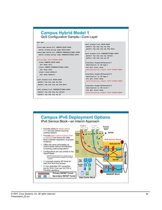 Campus Hybrid Model 1
                                    QoS Configuration Sample—Core Layer
                           mls qos
                           !                                                                                               ipv6 access-list BULK-APPS
                           class-map match-all CAMPUS-BULK-DATA                                                              permit tcp any any eq ftp
                                                                                                                             permit tcp any any eq ftp-data
                                match access-group name BULK-APPS
                                                                                                                           !
                           class-map match-all CAMPUS-TRANSACTIONAL-DATA
                                                                                                                           ipv6 access-list TRANSACTIONAL-APPS
                             match access-group name TRANSACTIONAL-APPS
                                                                                                                             permit tcp any any eq telnet
                           !                                                                                                 permit tcp any any eq 22
                           policy-map IPv6-ISATAP-MARK                                                                     !
                                class CAMPUS-BULK-DATA                                                                     interface GigabitEthernet2/1
                                 set dscp af11                                                                               description to 6k-agg-1
                                class CAMPUS-TRANSACTIONAL-DATA                                                              mls qos trust dscp
                                 set dscp af21                                                                               service-policy output IPv6-ISATAP-MARK
                                class class-default                                                                        !
                                  set dscp default                                                                         interface GigabitEthernet2/2
                           !                                                                                                 description to 6k-agg-2
                                                                                                                             mls qos trust dscp
                           ipv6 access-list BULK-APPS
                                                                                                                             service-policy output IPv6-ISATAP-MARK
                            permit tcp any any eq ftp
                                                                                                                           !
                             permit tcp any any eq ftp-data
                                                                                                                           interface GigabitEthernet2/3
                           !                                                                                                 description to 6k-core-1
                           ipv6 access-list TRANSACTIONAL-APPS                                                               mls qos trust dscp
                             permit tcp any any eq telnet                                                                    service-policy output IPv6-ISATAP-MARK
                             permit tcp any any eq 22
                          Presentation_ID   © 2007 Cisco Systems, Inc. All rights reserved.   Cisco Public                                                                    59




                                    Campus IPv6 Deployment Options
                                    IPv6 Service Block—an Interim Approach
                                                                                                                      VLAN 2      VLAN 3       IPv4-only
                                                                                                                                                Campus
                                      Provides ability to rapidly deploy                                                                        Block
                                       IPv6 services without touching
                                       existing network                                                      Access
                                                                                                                                                      ISATAP
                                                                                                              Layer
                                      Provides tight control of where IPv6
                                       is deployed and where the traffic
                                       flows (maintain separation of groups/                                                                     IPv6 Service Block
                                       locations)                                                            Dist.
                                                                                                             Layer
                                                                                                                                                           Dedicated FW
                                                                                                                                                                          2
                                      Offers the same advantages as
                                       Hybrid Model without the alteration
                                       to existing code/configurations
                                                                                                             Core
                                      Configurations are very similar to the                                Layer
                                                                                                                                                                              Internet




                                       Hybrid Model
                                             ISATAP tunnels from PCs in access layer to
                                             service block switches (instead of core layer
                                             —Hybrid)
                                                                                                                  Agg                                         IOS FW
                                      1) Leverage existing ISP block for                                        Layer
                                       both IPv4 and IPv6 access                                                Access
                                      2) Use dedicated ISP connection                                           Layer
                                       just for IPv6—Can use IOS FW or
                                       PIX/ASA appliance
                                                            Primary ISATAP Tunnel
                                                                                                                                           1
                                                                                                                                                    WAN/ISP Block
                                                           Secondary ISATAP Tunnel
                                                                                                                     Data Center Block

                          Presentation_ID   © 2007 Cisco Systems, Inc. All rights reserved.   Cisco Public                                                                    60




© 2007, Cisco Systems, Inc. All rights reserved.                                                                                                                                         30
Presentation_ID.scr
 