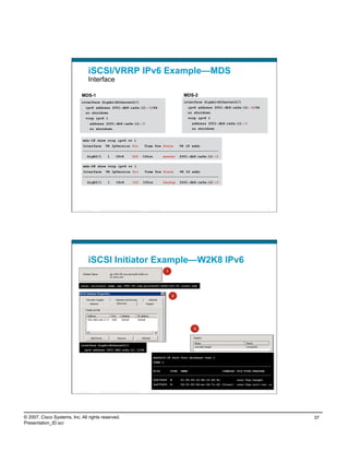 iSCSI/VRRP IPv6 Example—MDS
                                    Interface

                              MDS-1                                                                                        MDS-2
                             interface GigabitEthernet2/1                                                                  interface GigabitEthernet2/1
                                  ipv6 address 2001:db8:cafe:12::5/64                                                        ipv6 address 2001:db8:cafe:12::6/64
                                  no shutdown                                                                                no shutdown
                                  vrrp ipv6 1                                                                                vrrp ipv6 1
                                      address 2001:db8:cafe:12::5                                                              address 2001:db8:cafe:12::5
                                      no shutdown                                                                              no shutdown


                               mds-1# show vrrp ipv6 vr 1
                               Interface VR IpVersion Pri    Time Pre State   VR IP addr
                               ------------------------------------------------------------------
                                   GigE2/1           1        IPv6               255          100cs             master   2001:db8:cafe:12::5

                               mds-2# show vrrp ipv6 vr 1
                               Interface VR IpVersion Pri    Time Pre State   VR IP addr
                               ------------------------------------------------------------------
                                   GigE2/1           1        IPv6               100          100cs             backup   2001:db8:cafe:12::5




                          Presentation_ID   © 2007 Cisco Systems, Inc. All rights reserved.      Cisco Public                                                                73




                                    iSCSI Initiator Example—W2K8 IPv6
                                                                                                                 1



                            iscsi initiator name iqn.1991-05.com.microsoft:w2k8-svr-01.cisco.com


                                                                                                                     2




                                                                                                                                3



                             interface GigabitEthernet2/1
                                ipv6 address 2001:db8:cafe:12::5/64

                                                                                                      mds9216-1# show fcns database vsan 1
                                                                                                      VSAN 1:
                                                                                                      ---------------------------------------------------------------------
                                                                                                      FCID      TYPE PWWN                     (VENDOR) FC4-TYPE:FEATURE
                                                                                                      ---------------------------------------------------------------------
                                                                                                      0x670400       N   21:00:00:10:86:10:46:9c           scsi-fcp:target
                                                                                                      0x670405       N   24:01:00:0d:ec:24:7c:42 (Cisco)   scsi-fcp:init isc..w

                          Presentation_ID   © 2007 Cisco Systems, Inc. All rights reserved.      Cisco Public                                                                74




© 2007, Cisco Systems, Inc. All rights reserved.                                                                                                                                  37
Presentation_ID.scr
 