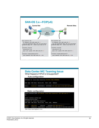 SAN-OS 3.x—FCIP(v6)
                                                      FC         Central Site                                                                             Remote Sites
                                                           FC


                                      FC
                                                                                                                                                     FC
                                            FC


                                                                                                                                                     FC
                                                      FC
                                                                                                              IPv6
                                                                                                             Network




                          fcip profile 100                                                                                  fcip profile 100
                            ip address 2001:db8:cafe:50::1                                                                    ip address 2001:db8:cafe:50::2
                            tcp max-bandwidth-mbps 800 min-available-                                                         tcp max-bandwidth-mbps 800 min-available-
                          bandwidth-mbps 500 round-trip-time-us 84                                                          bandwidth-mbps 500 round-trip-time-us 84
                          !                                                                                                 !
                          interface fcip100                                                                                 interface fcip100
                              use-profile 100                                                                                   use-profile 100
                              peer-info ipaddr 2001:db8:cafe:50::2                                                              peer-info ipaddr 2001:db8:cafe:50::1
                          !                                                                                                 !
                          interface GigabitEthernet2/2                                                                      interface GigabitEthernet2/2
                              ipv6 address 2001:db8:cafe:50::1/64                                                               ipv6 address 2001:db8:cafe:50::2/64



                          Presentation_ID         © 2007 Cisco Systems, Inc. All rights reserved.   Cisco Public                                                       75




                                    Data Center NIC Teaming Issue
                                    What Happens If IPv6 Is Unsupported?
                                      Auto-configuration
                                    Interface 10: Local Area Connection #VIRTUAL TEAM INTERFACE


                                    Addr Type                   DAD State               Valid Life             Pref. Life       Address
                                    ---------                   ---------- ------------ ------------ -----------------------------
                                    Public                      Preferred               29d23h58m41s               6d23h58m41 2001:db8:cafe:10:20d:9dff:fe93:b25d




                                                 Static configuration
                                    netsh interface ipv6> add address "Local Area Connection" 2001:db8:cafe:10::7
                                    Ok.


                                    netsh interface ipv6>sh add
                                    Querying active state...
                                    Interface 10: Local Area Connection
                                    Addr Type                   DAD State               Valid Life             Pref. Life        Address
                                    ---------                   ---------- ------------ ------------ -----------------------------
                                    Manual                      Duplicate                   infinite                  infinite 2001:db8:cafe:10::7
                                    Public                      Preferred               29d23h59m21s               6d23h59m21s 2001:db8:cafe:10:20d:9dff:fe93:b25d

                                     Note: Same Issue Applies to Linux
                          Presentation_ID         © 2007 Cisco Systems, Inc. All rights reserved.   Cisco Public                                                       76




© 2007, Cisco Systems, Inc. All rights reserved.                                                                                                                            38
Presentation_ID.scr
 