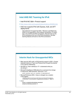 Intel ANS NIC Teaming for IPv6

                                      Intel IPv6 NIC Q&A—Product support
                                      http://www.intel.com/support/network/sb/cs-009090.htm
                                      Intel now supports IPv6 with Express, ALB, and AFT
                                       deployments
                                             Intel statement of support for RLB—“Receive Load Balancing
                                             (RLB) is not supported on IPv6 network connections. If a team
                                             has a mix of IPv4 and IPv6 connections, RLB will work on the
                                             IPv4 connections but not on the IPv6 connections. All other
                                             teaming features will work on the IPv6 connections.”




                          Presentation_ID   © 2007 Cisco Systems, Inc. All rights reserved.   Cisco Public    77




                                    Interim Hack for Unsupported NICs
                                      Main issue for NICs with no IPv6 teaming support is DAD—Causes
                                       duplicate checks on Team and Physical even though the physical
                                       is not used for addressing
                                      Set DAD on Team interface to “0”—Understand what you
                                       are doing 
                                      Microsoft Vista/Server 2008 allows for a command line change
                                       to reduce the “DAD transmits” value from 1 to 0
                                             netsh interface ipv6 set interface 19 dadtransmits=0

                                      Microsoft Windows 2003—Value is changed via a creation
                                       in the registry
                                             HKLMSystemCurrentControlSetServicesTcpip6Parameters
                                             Interfaces(InterfaceGUID)DupAddrDetectTransmits - Value “0”

                                      Linux
                                             # sysctl -w net/ipv6/conf/bond0/dad_transmits=0
                                             net.ipv6.conf.eth0.dad_transmits = 0


                          Presentation_ID   © 2007 Cisco Systems, Inc. All rights reserved.   Cisco Public    78




© 2007, Cisco Systems, Inc. All rights reserved.                                                                   39
Presentation_ID.scr
 