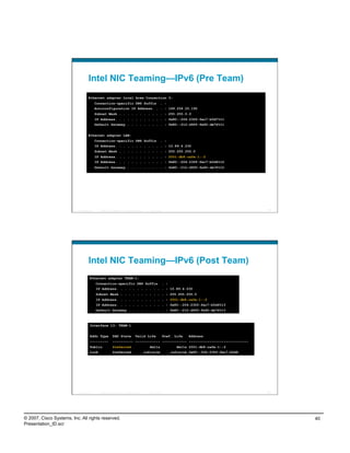 Intel NIC Teaming—IPv6 (Pre Team)
                                    Ethernet adapter Local Area Connection 3:
                                            Connection-specific DNS Suffix . :
                                            Autoconfiguration IP Address. . . : 169.254.25.192
                                            Subnet Mask . . . . . . . . . . . : 255.255.0.0
                                            IP Address. . . . . . . . . . . . : fe80::204:23ff:fec7:b0d7%11
                                            Default Gateway . . . . . . . . . : fe80::212:d9ff:fe92:de76%11


                                    Ethernet adapter LAN:
                                            Connection-specific DNS Suffix . :
                                            IP Address. . . . . . . . . . . . : 10.89.4.230
                                            Subnet Mask . . . . . . . . . . . : 255.255.255.0
                                            IP Address. . . . . . . . . . . . : 2001:db8:cafe:1::2
                                            IP Address. . . . . . . . . . . . : fe80::204:23ff:fec7:b0d6%12
                                            Default Gateway . . . . . . . . . : fe80::212:d9ff:fe92:de76%12




                          Presentation_ID     © 2007 Cisco Systems, Inc. All rights reserved.      Cisco Public                                          79




                                    Intel NIC Teaming—IPv6 (Post Team)
                                      Ethernet adapter TEAM-1:
                                            Connection-specific DNS Suffix . :
                                            IP Address. . . . . . . . . . . . : 10.89.4.230
                                            Subnet Mask . . . . . . . . . . . : 255.255.255.0
                                            IP Address. . . . . . . . . . . . : 2001:db8:cafe:1::2
                                            IP Address. . . . . . . . . . . . : fe80::204:23ff:fec7:b0d6%13
                                            Default Gateway . . . . . . . . . : fe80::212:d9ff:fe92:de76%13



                                      Interface 13: TEAM-1


                                      Addr Type             DAD State                 Valid Life                  Pref. Life   Address
                                      ---------             ---------- ------------ ------------ -----------------------------
                                      Public                Preferred                              4m11s                4m11s 2001:db8:cafe:1::2
                                      Link                  Preferred                           infinite             infinite fe80::204:23ff:fec7:b0d6




                          Presentation_ID     © 2007 Cisco Systems, Inc. All rights reserved.      Cisco Public                                          80




© 2007, Cisco Systems, Inc. All rights reserved.                                                                                                              40
Presentation_ID.scr
 