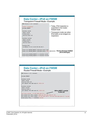 Data Center—IPv6 on FWSM
                                     Transparent Firewall Mode—Example
                               FWSM Version 3.1(3) <context>
                               !
                               firewall transparent                                                            Today, IPv6 inspection is
                               hostname WEBAPP                                                                  supported in the routed
                               !                                                                                firewall mode
                               interface inside
                                   nameif inside                                                               Transparent mode can allow
                                bridge-group 1                                                                  IPv6 traffic to be bridged (no
                                security-level 100
                               !
                                                                                                                inspection)
                               interface outside
                                nameif outside
                                bridge-group 1
                                security-level 0
                               !
                               interface BVI1
                                ip address 10.121.10.254 255.255.255.0
                               !
                               access-list BRIDGE_TRAFFIC ethertype permit bpdu
                               access-list BRIDGE_TRAFFIC ethertype permit 86dd                                        Permit ethertype 0x86dd
                               !                                                                                           (IPv6 ethertype)
                               access-group BRIDGE_TRAFFIC in interface inside
                               access-group BRIDGE_TRAFFIC in interface outside
                          Presentation_ID   © 2007 Cisco Systems, Inc. All rights reserved.   Cisco Public                                       81




                                     Data Center—IPv6 on FWSM
                                     Routed Firewall Mode—Example
                           FWSM Version 3.1(3) <context>
                           !
                           hostname WEBAPP
                           !
                           interface inside
                            nameif inside
                            security-level 100
                               ipv6 address 2001:db8:cafe:10::f00d:1/64
                           !
                           interface outside
                               nameif outside
                            security-level 0
                            ipv6 address 2001:db8:cafe:101::f00d:1/64                                               GW to MSFC outside
                           !                                                                                             VLAN intf.
                           ipv6 route outside ::/0 2001:db8:cafe:101::1
                           ipv6 access-list IPv6_1 permit icmp6 any 2001:db8:cafe:10::/64
                           ipv6 access-list IPv6_1 permit tcp 2001:db8:cafe:2::/64 host 2001:db8:cafe:10::7 eq www
                           access-group IPv6_1 in interface outside




                          Presentation_ID   © 2007 Cisco Systems, Inc. All rights reserved.   Cisco Public                                       82




© 2007, Cisco Systems, Inc. All rights reserved.                                                                                                      41
Presentation_ID.scr
 