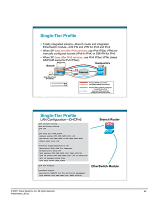 Single-Tier Profile
                                       Totally integrated solution—Branch router and integrated
                                        EtherSwitch module—IOS FW and VPN for IPv6 and IPv4
                                       When SP does not offer IPv6 services, use IPv4 IPSec VPNs for
                                        manually configured tunnels (IPv6-in-IPv4) or DMVPN for IPv6
                                       When SP does offer IPv6 services, use IPv6 IPSec VPNs (latest
                                        AIM/VAM supports IPv6 IPSec)
                                                                          Single-Tier                                                   Headquarters
                                                Branch
                                                                                                                T1
                                                                                                                     Internet
                                                                                                            ADSL
                                            Dual-Stack Host
                                              (IPv4/IPv6)

                                                                                                                                Primary DMVPN Tunnel (IPv4
                                                                                          IPv4
                                                                                                                                Secondary DMVPN Tunnel (IPv4)
                                                                                          IPv6
                                                                                                                                Primary IPSec-protected configured
                                                                                                                                       tunnel (IPv6-in-IPv4)
                                                                                                                                    Secondary IPSec-protected
                                                                                                                                  configured tunnel (IPv6-in-IPv4)

                          Presentation_ID     © 2007 Cisco Systems, Inc. All rights reserved.    Cisco Public                                                        87




                                     Single-Tier Profile
                                     LAN Configuration—DHCPv6                                                                                  Branch Router
                                ipv6 unicast-routing
                                ipv6 multicast-routing
                                ipv6 cef
                                !
                                ipv6 dhcp pool DATA_VISTA
                                 address prefix 2001:DB8:CAFE:1100::/64
                                    dns-server 2001:DB8:CAFE:10:20D:9DFF:FE93:B25D
                                  domain-name cisco.com
                                !
                                interface GigabitEthernet1/0.100
                                  description DATA VLAN for Computers
                                  encapsulation dot1Q 100
                                  ipv6 address 2001:DB8:CAFE:1100::BAD1:A001/64
                                  ipv6 nd prefix 2001:DB8:CAFE:1100::/64 no-advertise
                                  ipv6 nd managed-config-flag
                                  ipv6 dhcp server DATA_VISTA


                               ipv6 mld snooping
                                                                                                                                   EtherSwitch Module
                               !
                               interface Vlan100
                                 description VLAN100 for PCs and Switch management
                                 ipv6 address 2001:DB8:CAFE:1100::BAD2:F126/64

                          Presentation_ID     © 2007 Cisco Systems, Inc. All rights reserved.    Cisco Public                                                        88




© 2007, Cisco Systems, Inc. All rights reserved.                                                                                                                          44
Presentation_ID.scr
 