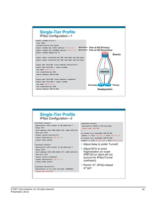 Single-Tier Profile
                                    IPSec Configuration—1
                              crypto isakmp policy 1
                               encr 3des
                               authentication pre-share
                              crypto isakmp key CISCO address 172.17.1.3                                             Peer at HQ (Primary)
                              crypto isakmp key SYSTEMS address 172.17.1.4                                           Peer at HQ (Secondary)
                              crypto isakmp keepalive 10
                              !                                                                                                                   Branch
                              crypto ipsec transform-set HE1 esp-3des esp-sha-hmac
                              crypto ipsec transform-set HE2 esp-3des esp-sha-hmac
                              !
                              crypto map IPv6-HE1 local-address Serial0/0/0
                              crypto map IPv6-HE1 1 ipsec-isakmp
                               set peer 172.17.1.3
                               set transform-set HE1                                                                               Internet
                               match address VPN-TO-HE1
                              !
                              crypto map IPv6-HE2 local-address Loopback0
                              crypto map IPv6-HE2 1 ipsec-isakmp
                               set peer 172.17.1.4
                                                                                                                    Secondary                     Primary
                               set transform-set HE2
                               match address VPN-TO-HE2                                                                          Headquarters

                          Presentation_ID   © 2007 Cisco Systems, Inc. All rights reserved.   Cisco Public                                                  89




                                    Single-Tier Profile
                                    IPSec Configuration—2
                          interface Tunnel3                                                                  interface Dialer1
                           description IPv6 tunnel to HQ Head-end 1                                           description PPPoE to BB provider
                           delay 500                                                                          crypto map IPv6-HE2
                           ipv6 address 2001:DB8:CAFE:1261::BAD1:A001/64                                     !
                           ipv6 mtu 1400                                                                     ip access-list extended VPN-TO-HE1
                           tunnel source Serial0/0/0                                                          permit 41 host 172.16.1.2 host 172.17.1.3
                           tunnel destination 172.17.1.3                                                     ip access-list extended VPN-TO-HE2
                              tunnel mode ipv6ip                                                              permit 41 host 10.124.100.1 host 172.17.1.4
                          !
                          interface Tunnel4                                                                    Adjust delay to prefer Tunnel3
                           description IPv6 tunnel to HQ Head-end 2
                           delay 2000                                                                          Adjust MTU to avoid
                           ipv6 address 2001:DB8:CAFE:1271::BAD1:A001/64                                        fragmentation on router
                           ipv6 mtu 1400                                                                        (PMTUD on client will not
                           tunnel source Loopback0
                                                                                                                account for IPSec/Tunnel
                           tunnel destination 172.17.1.4
                           tunnel mode ipv6ip
                                                                                                                overheard)
                          !
                          interface Serial0/0/0
                                                                                                               Permit “41” (IPv6) instead
                           description to T1 Link Provider (PRIMARY)                                            of “gre”
                              crypto map IPv6-HE1



                          Presentation_ID   © 2007 Cisco Systems, Inc. All rights reserved.   Cisco Public                                                  90




© 2007, Cisco Systems, Inc. All rights reserved.                                                                                                                 45
Presentation_ID.scr
 