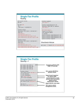 Single-Tier Profile
                                    Routing
                         ipv6 unicast-routing                                                                 interface Loopback0
                         ipv6 cef                                                                                 ipv6 eigrp 10
                         !                                                                                    !
                         key chain ESE                                                                        interface GigabitEthernet1/0.100
                          key 1                                                                                description DATA VLAN for Computers
                           key-string 7 111B180B101719                                                         ipv6 eigrp 10
                         !                                                                                    !
                         interface Tunnel3                                                                    ipv6 router eigrp 10
                          description IPv6 tunnel to HQ Head-end 1                                             router-id 10.124.100.1
                          delay 500                                                                            stub connected summary
                             ipv6 eigrp 10                                                                     no shutdown
                          ipv6 hold-time eigrp 10 35                                                           passive-interface GigabitEthernet1/0.100
                          ipv6 authentication mode eigrp 10 md5                                                passive-interface GigabitEthernet1/0.200
                          ipv6 authentication key-chain eigrp 10 ESE                                           passive-interface GigabitEthernet1/0.300
                         !                                                                                     passive-interface Loopback0
                         interface Tunnel4
                          description IPv6 tunnel to HQ Head-end 2
                          delay 2000
                                                                                                             EtherSwitch Module
                          ipv6 eigrp 10
                          ipv6 hold-time eigrp 10 35
                                                                                                             ipv6 route ::/0 Vlan100 FE80::217:94FF:FE90:2829
                          ipv6 authentication mode eigrp 10 md5
                          ipv6 authentication key-chain eigrp 10 ESE

                          Presentation_ID   © 2007 Cisco Systems, Inc. All rights reserved.   Cisco Public                                                91




                                    Single-Tier Profile
                                    Security—1

                                    ipv6 inspect name v6FW tcp                                                            Inspection profile for TCP,
                                    ipv6 inspect name v6FW icmp                                                              ICMP, FTP and UDP
                                    ipv6 inspect name v6FW ftp
                                    ipv6 inspect name v6FW udp
                                    !
                                    interface Tunnel3                                                                    ACL used by IOS FW for
                                      ipv6 traffic-filter INET-WAN-v6 in                                                    dynamic entries
                                        no ipv6 redirects
                                      no ipv6 unreachables                                                               Apply firewall inspection
                                      ipv6 inspect v6FW out                                                                 For egress traffic
                                      ipv6 virtual-reassembly
                                                                                                                          Used by firewall to create
                                    !                                                                                    dynamic ACLs and protect
                                    interface GigabitEthernet1/0.100                                                          against various
                                    ipv6 traffic-filter DATA_LAN-v6 in                                                     fragmentation attacks
                                    !
                                    line vty 0 4
                                                                                                                         Apply LAN ACL (next slide)
                                    ipv6 access-class MGMT-IN in                                                         ACL used to restrict
                                                                                                                         management access



                          Presentation_ID   © 2007 Cisco Systems, Inc. All rights reserved.   Cisco Public                                                92




© 2007, Cisco Systems, Inc. All rights reserved.                                                                                                                46
Presentation_ID.scr
 