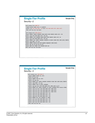 Single-Tier Profile                                                              Sample Only

                                    Security—2

                                            ipv6 access-list MGMT-IN
                                            remark permit mgmt only to loopback
                                            permit tcp 2001:DB8:CAFE::/48 host 2001:DB8:CAFE:1000::BAD1:A001
                                            deny ipv6 any any log-input
                                            !
                                            ipv6 access-list DATA_LAN-v6
                                            remark PERMIT ICMPv6 PACKETS FROM HOSTS WITH PREFIX CAFE:1100::/64
                                            permit icmp 2001:DB8:CAFE:1100::/64 any
                                            remark PERMIT IPv6 PACKETS FROM HOSTS WITH PREFIX CAFE:1100::64
                                            permit ipv6 2001:DB8:CAFE:1100::/64 any
                                            remark PERMIT ALL ICMPv6 PACKETS SOURCED BY HOSTS USING THE LINK-LOCAL PREFIX
                                            permit icmp FE80::/10 any
                                            remark PERMIT DHCPv6 ALL-DHCP-AGENTS REQUESTS FROM HOSTS
                                            permit udp any eq 546 any eq 547
                                            remark DENY ALL OTHER IPv6 PACKETS AND LOG
                                            deny ipv6 any any log-input




                          Presentation_ID     © 2007 Cisco Systems, Inc. All rights reserved.   Cisco Public                 93




                                                                                                                     Sample Only
                                    Single-Tier Profile
                                    Security—3
                                                 ipv6 access-list INET-WAN-v6
                                                   remark PERMIT EIGRP for IPv6
                                                   permit 88 any any
                                                   remark PERMIT PIM for IPv6
                                                   permit 103 any any
                                                   remark PERMIT ALL ICMPv6 PACKETS SOURCED USING THE LINK-LOCAL PREFIX
                                                   permit icmp FE80::/10 any
                                                   remark PERMIT SSH TO LOCAL LOOPBACK
                                                   permit tcp any host 2001:DB8:CAFE:1000::BAD1:A001 eq 22
                                                   remark PERMIT ALL ICMPv6 PACKETS TO LOCAL LOOPBACK,VPN tunnels,VLANs
                                                   permit icmp any host 2001:DB8:CAFE:1000::BAD1:A001
                                                   permit icmp any host 2001:DB8:CAFE:1261::BAD1:A001
                                                   permit icmp any host 2001:DB8:CAFE:1271::BAD1:A001
                                                   permit icmp any 2001:DB8:CAFE:1100::/64
                                                   permit icmp any 2001:DB8:CAFE:1200::/64
                                                   permit icmp any 2001:DB8:CAFE:1300::/64
                                                   remark PERMIT ALL IPv6 PACKETS TO VLANs
                                                   permit ipv6 any 2001:DB8:CAFE:1100::/64
                                                   permit ipv6 any 2001:DB8:CAFE:1200::/64
                                                   permit ipv6 any 2001:DB8:CAFE:1300::/64
                                                   deny ipv6 any any log


                          Presentation_ID     © 2007 Cisco Systems, Inc. All rights reserved.   Cisco Public                 94




© 2007, Cisco Systems, Inc. All rights reserved.                                                                                   47
Presentation_ID.scr
 