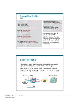 Single-Tier Profile
                                    QoS
                                                                                                                 interface GigabitEthernet1/0.100
                          class-map match-any BRANCH-TRANSACTIONAL-DATA
                                                                                                                  description DATA VLAN for Computers
                           match protocol citrix
                                                                                                                  service-policy input BRANCH-LAN-EDGE-IN
                           match protocol ldap
                                                                                                                 !
                           match protocol sqlnet
                                                                                                                 interface Serial0/0/0
                           match protocol http url "*cisco.com"
                                                                                                                  description to T1 Link Provider
                           match access-group name BRANCH-TRANSACTIONAL-V6
                                                                                                                  max-reserved-bandwidth 100
                          !
                                                                                                                  service-policy output BRANCH-WAN-EDGE
                          policy-map BRANCH-WAN-EDGE
                           class TRANSACTIONAL-DATA
                            bandwidth percent 12
                                                                                                                 Some features of QoS do
                              random-detect dscp-based
                          !
                                                                                                                  not yet support IPv6
                          policy-map BRANCH-LAN-EDGE-IN
                           class BRANCH-TRANSACTIONAL-DATA
                                                                                                                 NBAR is used for IPv4, but
                              set dscp af21                                                                       ACLs must be used for IPv6
                          !                                                                                       (until NBAR supports IPv6)
                          ipv6 access-list BRANCH-TRANSACTIONAL-V6
                           remark Microsoft RDP traffic-mark dscp af21                                           Match/Set v4/v6 packets in
                           permit tcp any any eq 3389                                                             same policy
                           permit udp any any eq 3389


                          Presentation_ID   © 2007 Cisco Systems, Inc. All rights reserved.     Cisco Public                                          95




                                    Dual-Tier Profile
                                      Redundant set of branch routers—separate branch switch
                                       (multiple switches can use StackWise technology)
                                      Each branch router uses a single frame-relay connection
                                      All dual-stack (branch LAN and WAN)—no tunnels needed

                                                                                Dual-Tier
                                             Branch                                                                          Headquarters


                                                                                                                Frame
                                                                                                                Relay
                                            Dual-Stack Host
                                              (IPv4/IPv6)


                                                                                              IPv4
                                                                                              IPv6



                          Presentation_ID   © 2007 Cisco Systems, Inc. All rights reserved.     Cisco Public                                          96




© 2007, Cisco Systems, Inc. All rights reserved.                                                                                                            48
Presentation_ID.scr
 